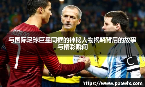 与国际足球巨星同框的神秘人物揭晓背后的故事与精彩瞬间